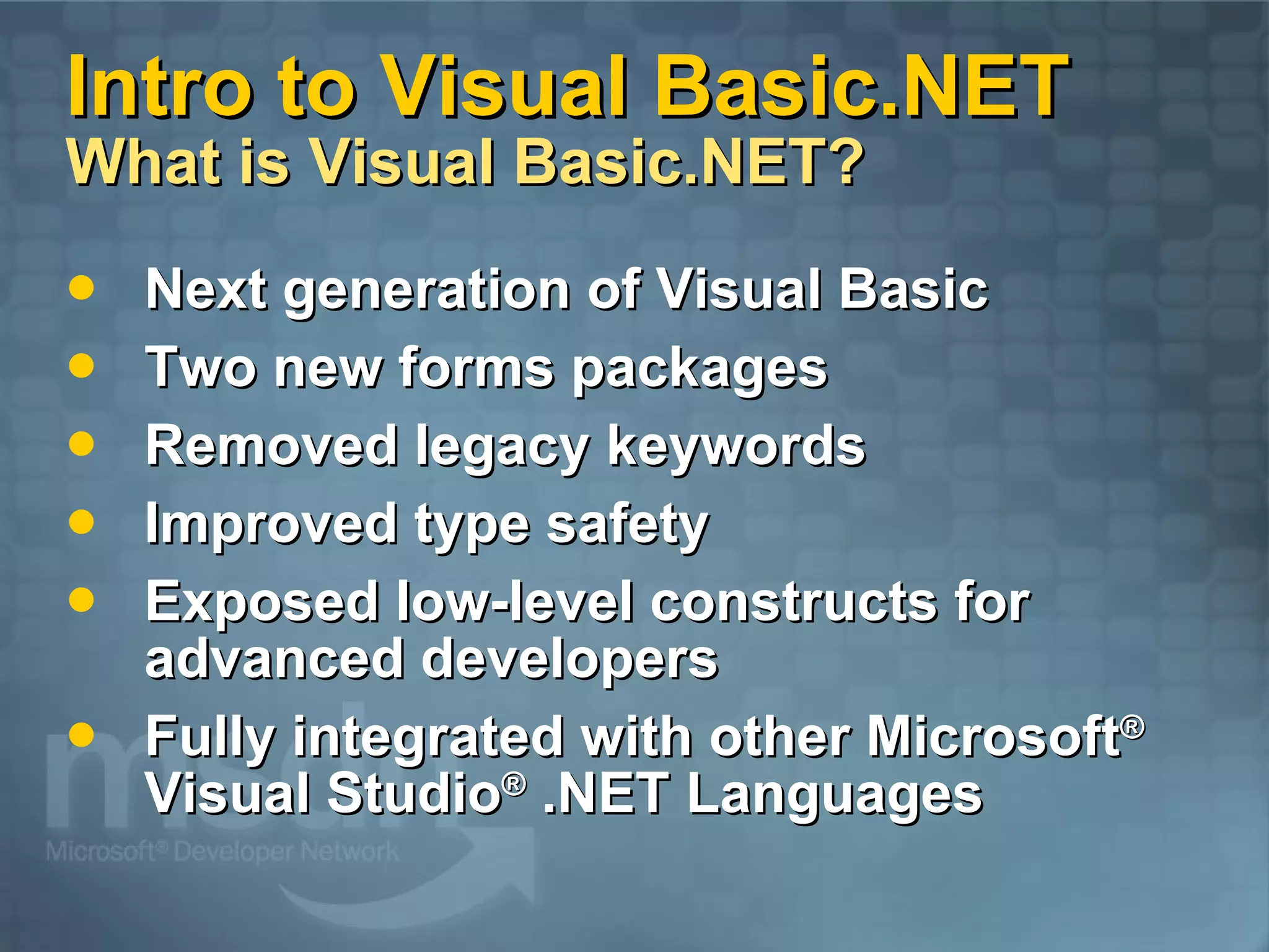 Intro to Visual Basic.NET What is Visual Basic.NET? Next generation of Visual Basic Two new forms packages Removed legacy keywords Improved type safety Exposed low-level constructs for advanced developers Fully integrated with other Microsoft ® Visual Studio ® .NET Languages 