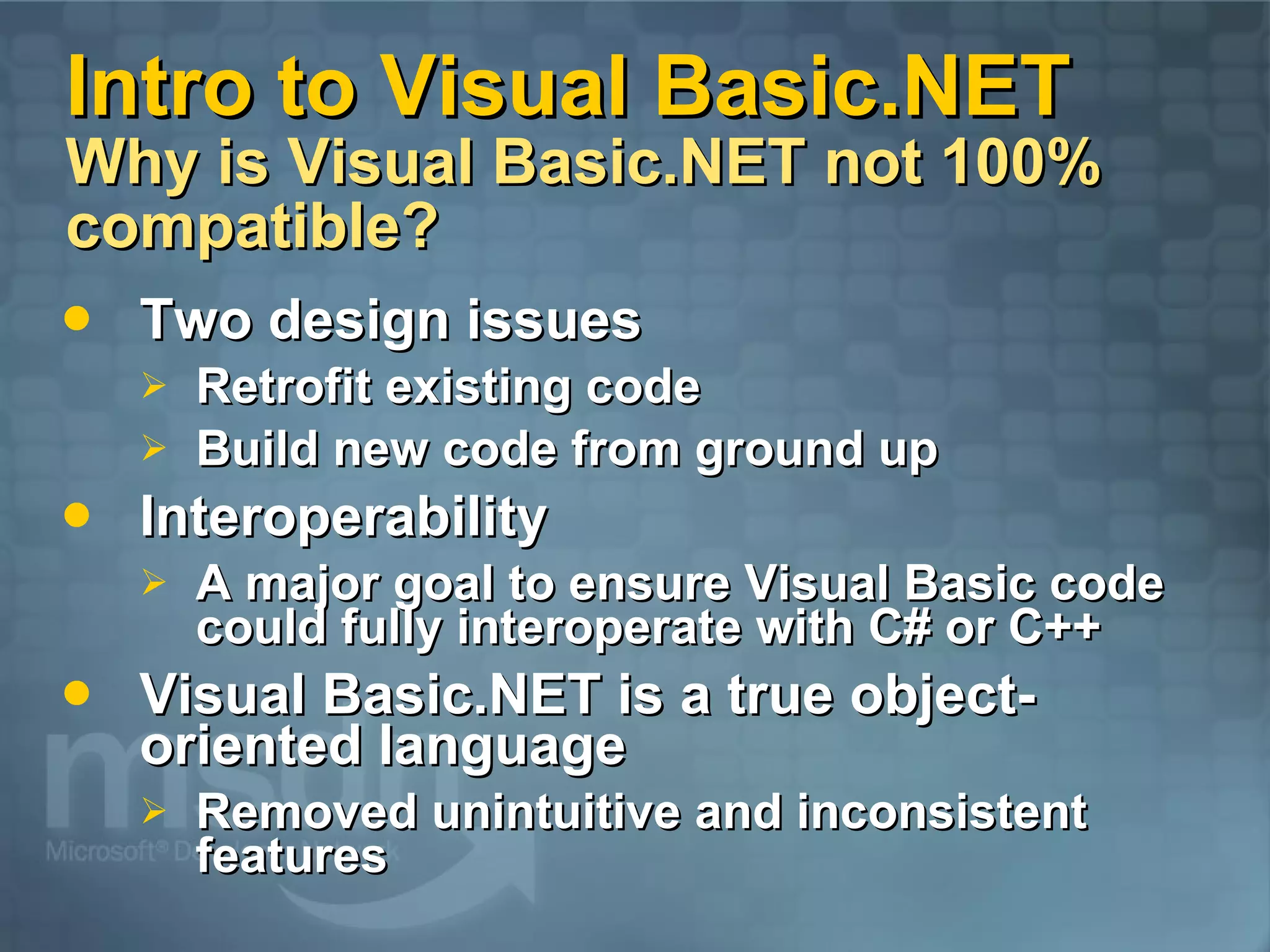Intro to Visual Basic.NET Why is Visual Basic.NET not 100% compatible? Two design issues Retrofit existing code Build new code from ground up Interoperability A major goal to ensure Visual Basic code could fully interoperate with C# or C++ Visual Basic.NET is a true object-oriented language Removed unintuitive and inconsistent features 