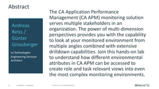 3 © 2015 CA. ALL RIGHTS RESERVED.@CAWORLD #CAWORLD
Abstract
The CA Application Performance
Management (CA APM) monitoring solution
serves multiple stakeholders in an
organization. The power of multi-dimension
perspectives provides you with the capability
to look at your monitored environment from
multiple angles combined with extensive
drilldown capabilities. Join this hands-on lab
to understand how different environmental
attributes in CA APM can be accessed to
create role and task relevant views into even
the most complex monitoring environments.
Andreas
Reiss /
Günter
Grossberger
ca Technologies
Engineering Services
Architect
 
