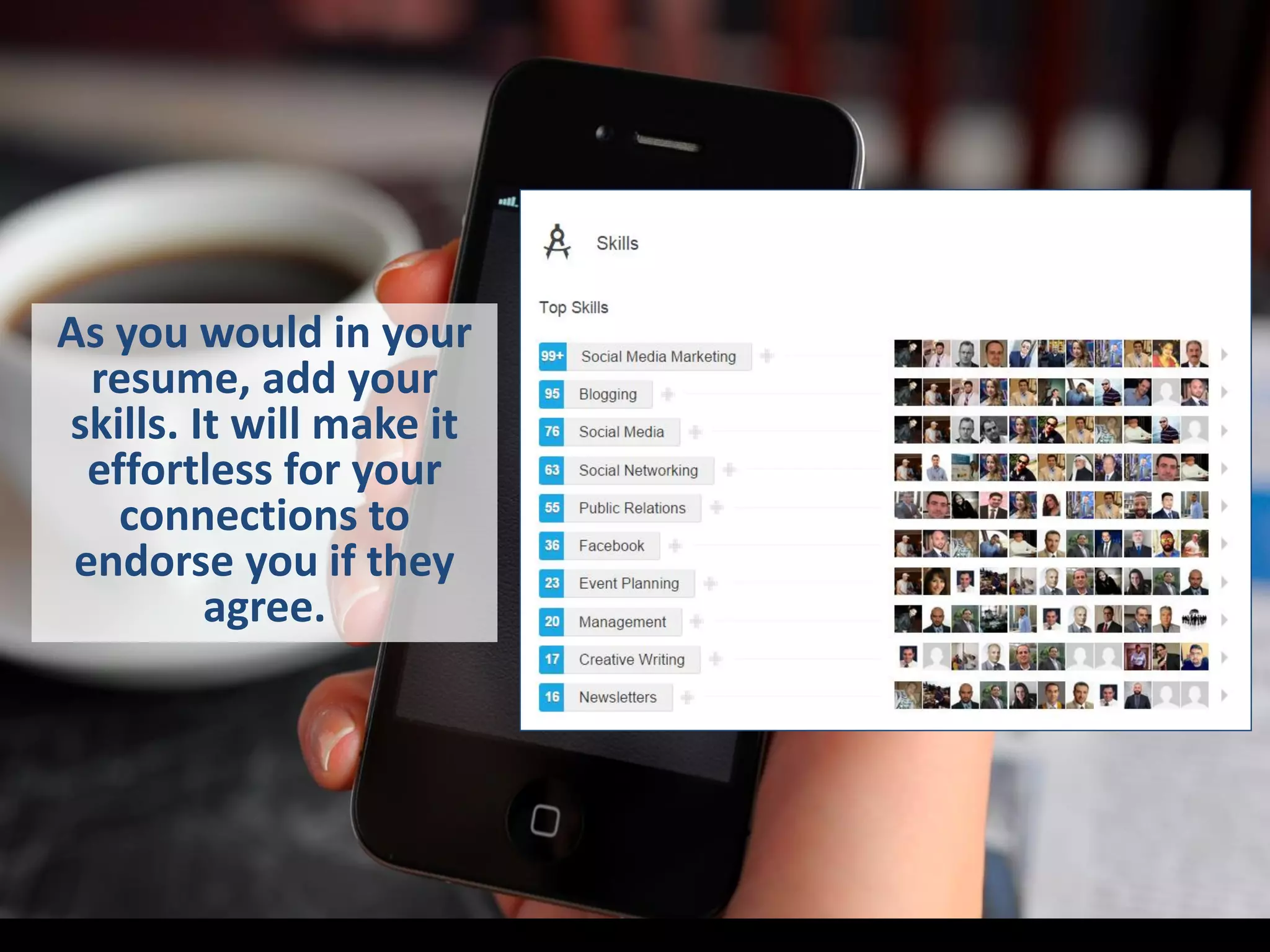 As you would in your
resume, add your
skills. It will make it
effortless for your
connections to
endorse you if they
agree.
 