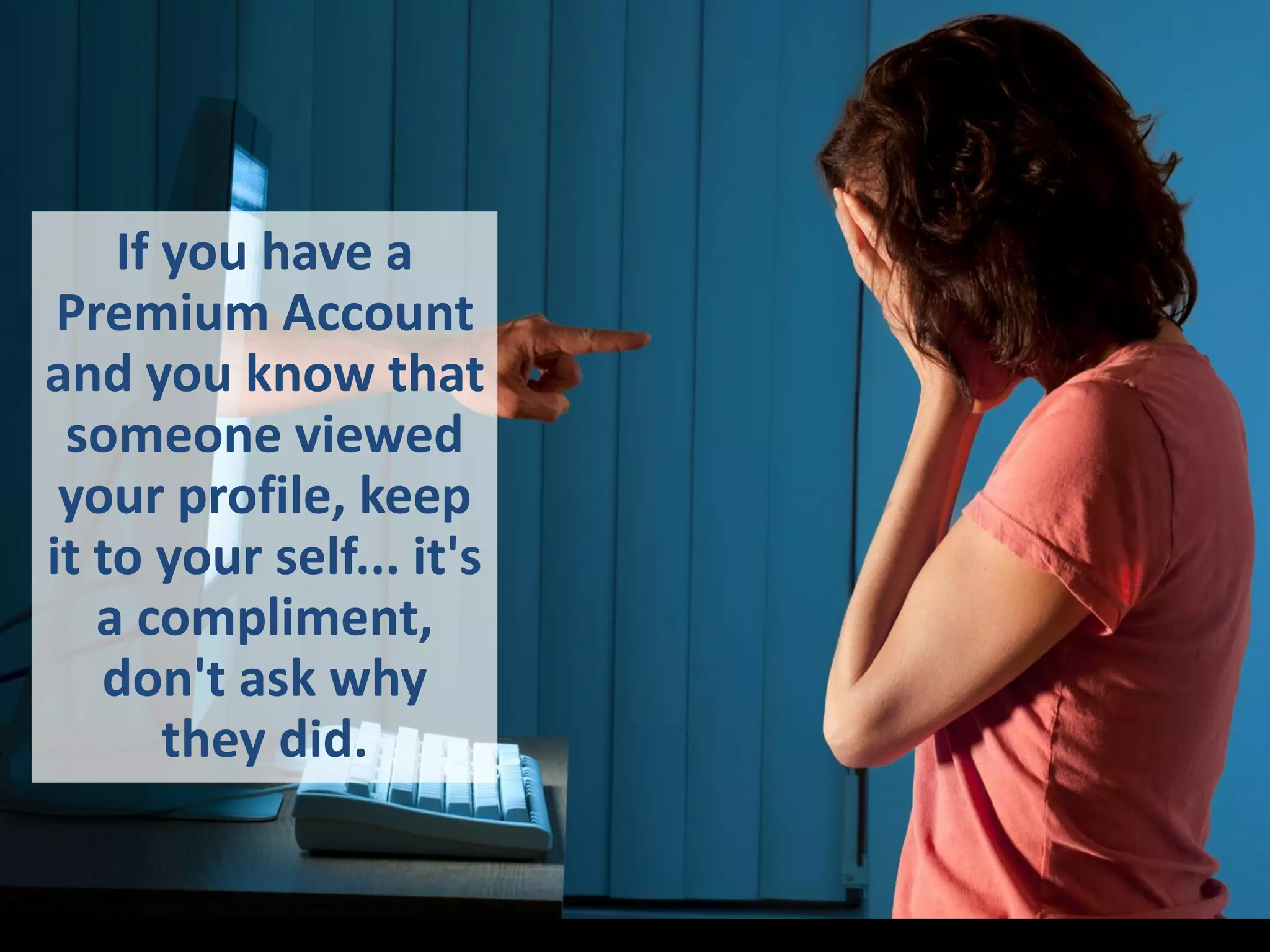 If you have a
Premium Account
and you know that
someone viewed
your profile, keep
it to your self... it's
a compliment,
don't ask why
they did.
 