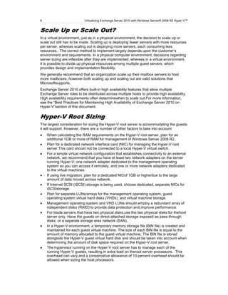 6                          Virtualizing Exchange Server 2010 with Windows Server® 2008 R2 Hyper V™


Scale Up or Scale Out?
In a virtual environment, just as in a physical environment, the decision to scale up or
scale out still has to be made. Scaling up is deploying fewer servers with more resources
per server, whereas scaling out is deploying more servers, each consuming less
resources.. The correct method to implement largely depends upon the customer’s
environment and requirements. In a physical computer environment, decisions regarding
server sizing are inflexible after they are implemented, whereas in a virtual environment,
it is possible to divide up physical resources among multiple guest servers, which
provides design and implementation flexibility.
We generally recommend that an organization scale up their mailbox servers to host
more mailboxes, however both scaling up and scaling out are valid solutions that
Microsoftsupports.
Exchange Server 2010 offers built-in high availability features that allow multiple
Exchange Server roles to be distributed across multiple hosts to provide high availability.
High availability requirements often determinewhen to scale out.For more information,
see the ―Best Practices for Maintaining High Availability of Exchange Server 2010 on
Hyper-V‖section of this document.

Hyper-V Root Sizing
The largest consideration for sizing the Hyper-V root server is accommodating the guests
it will support. However, there are a number of other factors to take into account:
    When calculating the RAM requirements on the Hyper-V root server, plan for an
    additional 1GB or more of RAM for management of Windows Server 2008 R2.
    Plan for a dedicated network interface card (NIC) for managing the Hyper-V root
    server.This card should not be connected to a local Hyper-V virtual switch.
    For a simple virtual network configuration that establishes connectivity to an external
    network, we recommend that you have at least two network adapters on the server
    running Hyper-V: one network adapter dedicated to the management operating
    system so you can access it remotely, and one or more network adapters dedicated
    to the virtual machines.
    If using live migration, plan for a dedicated NICof 1GB or higherdue to the large
    amount of data moved across network.
    If Internet SCSI (iSCSI) storage is being used, choose dedicated, separate NICs for
    iSCSIstorage.
    Plan for separate LUNs/arrays for the management operating system, guest
    operating system virtual hard disks (VHDs), and virtual machine storage.
    Management operating system and VHD LUNs should employ a redundant array of
    independent disks (RAID) to provide data protection and improve performance.
    For blade servers that have two physical disks,use the two physical disks for thehost
    server only. Have the guests on direct-attached storage exposed as pass-through
    disks, or a separate storage area network (SAN),
    In a Hyper-V environment, a temporary memory storage file (BIN file) is created and
    maintained for each guest virtual machine. The size of each BIN file is equal to the
    amount of memory allocated to the guest virtual machine. The BIN file is stored
    alongside the Hyper-V guest virtual hard disk and should be taken into account when
    determining the amount of disk space required on the Hyper-V root server.
    The hypervisor running on the Hyper-V root server has to manage each of the
    running Hyper-V guests, resulting in extra load on theroot server processors. This
    overhead can vary and a conservative allowance of 10 percent overhead should be
    allowed when sizing the host processors.
 