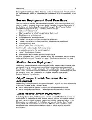 Best Practices                                                                           9

Exchange Server on Hyper-V Best Practices‖ section of this document. In this illustration,
the Mailbox servers hosted on the same Hyper-V root server must not be members of the
DAG.


Server Deployment Best Practices
This topic describes the best practices for deploying each of the Exchange Server 2010
roles in a Hyper-V virtualized environment. Virtual machines should be sized specific to
the Exchange role (that is, Edge Transport, Hub Transport, Client Access, Mailbox,
Unified Messaging, or multi-role). These best practices include:
    Mailbox server deployment
    EdgeTransport server orHub Transport server deployment
    Client Access server deployment
    Unified Messaging server deployment
    Client Access server/Hub Transport multi-role deployment
    Client Access server/Hub Transport/Mailbox server multi-role deployment
    Exchange Hosting Mode
    Storage options when using Hyper-V
In addition, this section includes the following topics:
    Virtualization scenarios that are not supported
    Hyper-V Best Practices Analyzer
    Improvements with Windows Server 2008 R2 Hyper-V
For more information about capacity planning, sizing, and performance see the―Capacity,
Sizing, and Performance of Exchange on Hyper-V Best Practices‖section of this paper.

Mailbox Server Deployment
The Mailbox server role dictates how many Client Access server and HubTransport roles
there should be in an environment and so it is the first role that should be evaluated.
From these results it is possible to calculate the required number of Hub Transport and
Client Access server roles. For more information about sizing the Mailbox server role, see
the ―Capacity, Sizing, and Performance of Exchange Server on Hyper-V Best
Practices‖section of this document.

EdgeTransport orHub Transport Server
Deployment
The following bullets describe the recommendations for a physical and virtual deployment
of an Edge Transport or Hub Transport server.
    1 Hub Transport virtual machine: 5 Mailbox virtual machines with antivirus
    1 Hub Transport processor core : 7 Mailbox processor cores without antivirus

Client Access Server Deployment
In Exchange Server 2010,the Client Access server is where all MAPI clients connect and
communicate for Mailbox server data, unlike in previous versions of Exchange in which
the MAPI clients connected directly to the Information Store. Connecting directly to the
Client Access servertakes work off the Mailbox role and puts it on the Client Access
server, which calls for a reduction in the number of Mailbox roles each Client Access
servercan support. The recommended ratio is now 3:4 in both physical and virtual
environments.
 