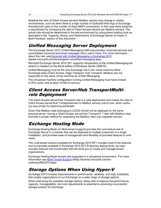 10                         Virtualizing Exchange Server 2010 with Windows Server® 2008 R2 Hyper V™

Notethat the ratio of Client Access serverto Mailbox servers may change in certain
environments, such as when there is a high number of Outlook® Web App or Exchange
ActiveSync® users to the number of direct MAPI connections. In this case there would be
a requirement for increasing the ratio of Client Access servers per Mailbox servers. The
actual ratio should be determined in the test environment by using stress-loading tools as
described in the ‖Capacity, Sizing, and Performance of Exchange Server on Hyper-V
Best Practices‖ section of this document.

Unified Messaging Server Deployment
The Exchange Server 2010 Unified Messaging (UM) role provides voicemail services and
consolidates voicemail and email messages into a user’s inbox. For more information
about this role, seeVoicemail with Unified Messaging in Exchange 2010
atwww.microsoft.com/exchange/en-us/unified-messaging.aspx
Microsoft Exchange Server 2010 SP1 supports virtualization of the Unified Messagingrole
whenit is installed on the 64-bit edition of Windows Server 2008 R2.
Unified Messaging must be the only Exchange role in the virtual machine.Other
Exchange roles (Client Access, Edge Transport, Hub Transport, Mailbox) are not
supported on the same virtual machine as Unified Messaging.
The virtualized machine configuration running Unified Messaging must have at least
4 CPU cores, and at least 16 GB of memory.

Client Access Server/Hub TransportMulti-
role Deployment
The Client Access server/Hub Transport role is a valid deployment and makes the ratio of
Client Access server/Hub Transportservers to Mailbox servers one-to-one, which works
out very simply for balancing workloads.
Given that Mailbox roles belonging to a DAG should not be deployed on the same
physical server, having a Client Access server/Hub Transport1:1 ratio with Mailbox roles
provides a simple method for separating the Mailbox roles onto separate servers.

Exchange Hosting Mode
Exchange Hosting Mode (or Multi-tenant support) provides the core feature-set of
Exchange Server in a manner that can be deployed to multiple customers in a single
installation, and provides ease of management and flexibility of provided features to end-
users.
The multi-tenant solution available for Exchange 2010 SP1 includes most of the features
and functionality available in Exchange 2010 SP1 Enterprise deployments, but also
includes features and functionality that will allow you to create and manage tenant
organizations.
Exchange Hosting Mode servers are supported in a virtualized environment. For more
information see Multi-Tenant Support athttp://technet.microsoft.com/en-
us/library/ff923272.aspx.

Storage Options When Using Hyper-V
Exchange 2010 includes improvements in performance, reliability, and high availability
that enable organizations to run Exchange on a wide range of storage options.
When examining the available storage options, being able to balance the performance,
capacity, manageability, and cost requirements is essential to achieving a successful
storage solution for Exchange.
 