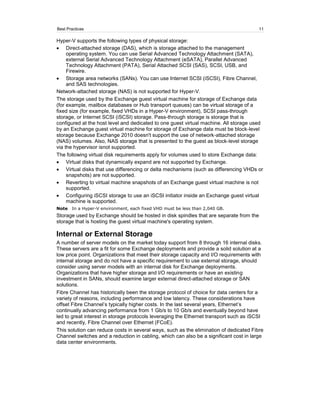 Best Practices                                                                          11

Hyper-V supports the following types of physical storage:
     Direct-attached storage (DAS), which is storage attached to the management
     operating system. You can use Serial Advanced Technology Attachment (SATA),
     external Serial Advanced Technology Attachment (eSATA), Parallel Advanced
     Technology Attachment (PATA), Serial Attached SCSI (SAS), SCSI, USB, and
     Firewire.
     Storage area networks (SANs). You can use Internet SCSI (iSCSI), Fibre Channel,
     and SAS technologies.
Network-attached storage (NAS) is not supported for Hyper-V.
The storage used by the Exchange guest virtual machine for storage of Exchange data
(for example, mailbox databases or Hub transport queues) can be virtual storage of a
fixed size (for example, fixed VHDs in a Hyper-V environment), SCSI pass-through
storage, or Internet SCSI (iSCSI) storage. Pass-through storage is storage that is
configured at the host level and dedicated to one guest virtual machine. All storage used
by an Exchange guest virtual machine for storage of Exchange data must be block-level
storage because Exchange 2010 doesn't support the use of network-attached storage
(NAS) volumes. Also, NAS storage that is presented to the guest as block-level storage
via the hypervisor isnot supported.
The following virtual disk requirements apply for volumes used to store Exchange data:
     Virtual disks that dynamically expand are not supported by Exchange.
     Virtual disks that use differencing or delta mechanisms (such as differencing VHDs or
     snapshots) are not supported.
     Reverting to virtual machine snapshots of an Exchange guest virtual machine is not
     supported.
     Configuring iSCSI storage to use an iSCSI initiator inside an Exchange guest virtual
     machine is supported.
Note   In a Hyper-V environment, each fixed VHD must be less than 2,040 GB.
Storage used by Exchange should be hosted in disk spindles that are separate from the
storage that is hosting the guest virtual machine's operating system.

Internal or External Storage
A number of server models on the market today support from 8 through 16 internal disks.
These servers are a fit for some Exchange deployments and provide a solid solution at a
low price point. Organizations that meet their storage capacity and I/O requirements with
internal storage and do not have a specific requirement to use external storage, should
consider using server models with an internal disk for Exchange deployments.
Organizations that have higher storage and I/O requirements or have an existing
investment in SANs, should examine larger external direct-attached storage or SAN
solutions.
Fibre Channel has historically been the storage protocol of choice for data centers for a
variety of reasons, including performance and low latency. These considerations have
offset Fibre Channel’s typically higher costs. In the last several years, Ethernet’s
continually advancing performance from 1 Gb/s to 10 Gb/s and eventually beyond have
led to great interest in storage protocols leveraging the Ethernet transport such as iSCSI
and recently, Fibre Channel over Ethernet (FCoE).
This solution can reduce costs in several ways, such as the elimination of dedicated Fibre
Channel switches and a reduction in cabling, which can also be a significant cost in large
data center environments.
 