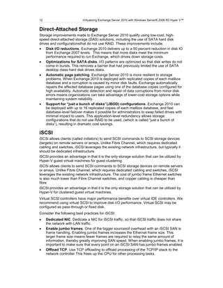 12                         Virtualizing Exchange Server 2010 with Windows Server® 2008 R2 Hyper V™


Direct-Attached Storage
Storage improvements made to Exchange Server 2010 qualify using low-cost, high-
speed direct-attached storage (DAS) solutions, including the use of SATA hard disk
drives and configurationsthat do not use RAID. These improvements include:
    Disk I/O reductions. Exchange 2010 delivers up to a 50 percent reduction in disk IO
    from Exchange 2007 levels. This means that more disks meet the minimum
    performance required to run Exchange, which drives down storage costs.
    Optimizations for SATA disks. I/O patterns are optimized so that disk writes do not
    come in bursts. This removes a barrier that had previously limited the use of SATA
    desktop class hard disk drives disks.
    Automatic page patching. Exchange Server 2010 is more resilient to storage
    problems. When Exchange 2010 is deployed with replicated copies of each mailbox
    database and a corruption is caused by minor disk faults, Exchange automatically
    repairs the affected database pages using one of the database copies configured for
    high availability. Automatic detection and repair of data corruptions from minor disk
    errors means organizations can take advantage of lower-cost storage options while
    maintaining system reliability.
    Support for “just a bunch of disks”(JBOD) configurations. Exchange 2010 can
    be deployed with up to 16 replicated copies of each mailbox database, and fast
    database-level failover makes it possible for administrators to swap failed drives with
    minimal impact to users. This application-level redundancy allows storage
    configurations that do not use RAID to be used, (which is called ―just a bunch of
    disks‖), resulting in dramatic cost savings.

iSCSI
iSCSi allows clients (called initiators) to send SCSI commands to SCSI storage devices
(targets) on remote servers or arrays. Unlike Fibre Channel, which requires dedicated
cabling and switches, iSCSI leverages the existing network infrastructure, but typically it
should be dedicated infrastructure.
iSCSI provides an advantage in that it is the only storage solution that can be utilized by
Hyper-V guest virtual machines for guest clustering.
iSCSi allows clients to send SCSI commands to SCSI storage devices on remote servers
or arrays. Unlike Fibre Channel, which requires dedicated cabling and switches, iSCSI
leverages the existing network infrastructure. The cost of jumbo frame Ethernet switches
is also much lower than Fibre Channel switches, and copper cabling is cheaper than
fibre.
iSCSI provides an advantage in that it is the only storage solution that can be utilized by
Hyper-V for clustered guest virtual machines.
Virtual SCSI controllers have major performance benefits over virtual IDE controllers. We
recommend using virtual SCSI to improve disk I/O performance. Virtual SCSI may be
configured as pass-through or fixed disk.
Consider the following best practices for iSCSI:
     Dedicated NIC. Dedicate a NIC for iSCSI traffic, so that iSCSI traffic does not share
     the network with LAN traffic.
     Enable jumbo frames. One of the bigger sourcesof overhead with an iSCSI SAN is
     frame handling. Enabling jumbo frames increases the Ethernet frame size. This
     larger frame size means fewer frames are required to relay the same amount of
     information, thereby greatly improving SAN speed. When enabling jumbo frames, it is
     important to make sure that every point on an iSCSI SAN has jumbo frames enabled.
     Offload TCP. Use TCP offloading to offload processing of the TCP/IP stack to the
     network controller.This frees up the CPU for other processing tasks.
 