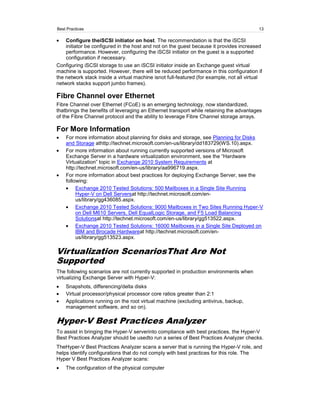 Best Practices                                                                            13

    Configure theiSCSI initiator on host. The recommendation is that the iSCSI
    initiator be configured in the host and not on the guest because it provides increased
    performance. However, configuring the iSCSI initiator on the guest is a supported
    configuration if necessary.
Configuring iSCSI storage to use an iSCSI initiator inside an Exchange guest virtual
machine is supported. However, there will be reduced performance in this configuration if
the network stack inside a virtual machine isnot full-featured (for example, not all virtual
network stacks support jumbo frames).

Fibre Channel over Ethernet
Fibre Channel over Ethernet (FCoE) is an emerging technology, now standardized,
thatbrings the benefits of leveraging an Ethernet transport while retaining the advantages
of the Fibre Channel protocol and the ability to leverage Fibre Channel storage arrays.

For More Information
    For more information about planning for disks and storage, see Planning for Disks
    and Storage athttp://technet.microsoft.com/en-us/library/dd183729(WS.10).aspx.
    For more information about running currently supported versions of Microsoft
    Exchange Server in a hardware virtualization environment, see the ―Hardware
    Virtualization‖ topic in Exchange 2010 System Requirements at
    http://technet.microsoft.com/en-us/library/aa996719.aspx.
    For more information about best practices for deploying Exchange Server, see the
    following:
         Exchange 2010 Tested Solutions: 500 Mailboxes in a Single Site Running
         Hyper-V on Dell Serversat http://technet.microsoft.com/en-
         us/library/gg436085.aspx.
         Exchange 2010 Tested Solutions: 9000 Mailboxes in Two Sites Running Hyper-V
         on Dell M610 Servers, Dell EqualLogic Storage, and F5 Load Balancing
         Solutionsat http://technet.microsoft.com/en-us/library/gg513522.aspx.
         Exchange 2010 Tested Solutions: 16000 Mailboxes in a Single Site Deployed on
         IBM and Brocade Hardwareat http://technet.microsoft.com/en-
         us/library/gg513523.aspx.

Virtualization ScenariosThat Are Not
Supported
The following scenarios are not currently supported in production environments when
virtualizing Exchange Server with Hyper-V:
    Snapshots, differencing/delta disks
    Virtual processor/physical processor core ratios greater than 2:1
    Applications running on the root virtual machine (excluding antivirus, backup,
    management software, and so on).

Hyper-V Best Practices Analyzer
To assist in bringing the Hyper-V serverinto compliance with best practices, the Hyper-V
Best Practices Analyzer should be usedto run a series of Best Practices Analyzer checks.
TheHyper-V Best Practices Analyzer scans a server that is running the Hyper-V role, and
helps identify configurations that do not comply with best practices for this role. The
Hyper V Best Practices Analyzer scans:
    The configuration of the physical computer
 