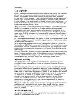 Best Practices                                                                            15


Live Migration
Hyper-V live migration moves running virtual machinesfrom one physical host to another
physical host with no impact on availability to users. To achieve this with no impact,
Hyper-V pre-copies the memory of the migrating virtual machine to the destination
physical host. As this is occurs, any virtual machine modifications to the virtual machine’s
memory pages are tracked and any modified pages are transferred to the destination
physical computer. Hyper-V then moves the storage handle for the virtual machine’s VHD
files to the destination physical computer and the destination virtual machine is brought
online on the destination Hyper-V server.
The guest operating system of the migrating virtual machine is unaware the migration is
happening, so no special configuration for the guest operating system is needed.
Live migration requires the failover clustering role to be added and configured on the
servers running Hyper-V. In addition, failover clustering requires shared storage for the
cluster nodes. This can include an iSCSI or FibreChannel SAN. All virtual machines are
stored in the shared storage area, and the running virtual machine state is managed by
one of the nodes.
On a given server running Hyper-V, only one live migration (to or from the server) can be
in progress at a given time, which means live migration cannot be used to move multiple
virtual machines simultaneously.
We recommend the useof the Cluster Shared Volumes feature of failover clustering in
Windows Server 2008 R2 with live migration. Cluster Shared Volumesprovides increased
reliability when used with live migration and virtual machines, and also provides a single,
consistent file namespace so that all servers running Windows Server 2008 R2 see the
same storage.
Exchange server virtual machines, including Exchange Mailbox virtual machines that are
part of a Database Availability Group (DAG), canbe combined with host-based failover
clustering and migration technology as long as the virtual machines are configured such
that they will not save and restore state on disk when moved or taken offline.

Dynamic Memory
Although dynamic memory might be appropriate for certain applications, dynamic
adjustment of virtual machine memory should be disabled for production Exchange
servers.
Dynamic memory allows memory on a host virtual server to be pooled and dynamically
distributed to virtual machines as necessary. Memory is dynamically added or removed
based on current workloads, and is done so without service interruption. This technology
makes sense for workloads in which memory is needed for brief periods of time and then
can be surrendered for other uses. However, it doesn't make sense for workloads that
are designed to use memory on an ongoing basis. Exchange, like many server
applications that haveoptimizations for performance that involve caching of data in
memory, is susceptible to poor system performance and an unacceptable client
experience if it doesn't have full control over the memory allocated to the physical or
virtual machine on which it is running.
Many of the performance gains in recent versions of Exchange, especially those related
to reduction in I/O, are based on highly efficient usage of large amounts of memory.
When that memory is no longer available, the expected performance of the system
cannot be achieved.

Microsoft RemoteFX
Although Microsoft Remote FX may be appropriate for certain applications, itmust be
disabled for production Exchange servers.
 