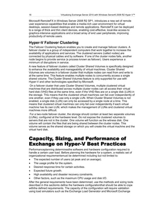 16                         Virtualizing Exchange Server 2010 with Windows Server® 2008 R2 Hyper V™

Microsoft RemoteFX in Windows Server 2008 R2 SP1, introduces a new set of remote
user experience capabilities that enable a media-rich user environment for virtual
desktops, session-based desktops and remote applications. RemoteFX can be deployed
to a range of thick and thin client devices, enabling cost-effective, local-like access to
graphics-intensive applications and a broad array of end user peripherals, improving
productivity of remote users.

Hyper-V Failover Clustering
The Failover Clustering feature enables you to create and manage failover clusters. A
failover cluster is a group of independent computers that work together to increase the
availability of applications and services. The clustered servers (called nodes) are
connected by physical cables and by software. If one of the cluster nodes fails, another
node begins to provide service (a process known as failover). Users experience a
minimum of disruptions in service.
A new feature of failover clusters called Cluster Shared Volumes is specifically designed
to enhance the availability and manageability of virtual machines. Cluster Shared
Volumes are volumes in a failover cluster that multiple nodes can read from and write to
at the same time. This feature enables multiple nodes to concurrently access a single
shared volume. The Cluster Shared Volumes feature is only supported for use with
Hyper-V and other technologies specified by Microsoft.
 On a failover cluster that uses Cluster Shared Volumes, multiple clustered virtual
machines that are distributed across multiple cluster nodes can all access their virtual
hard disk (VHD) files at the same time, even if the VHD files are on a single disk (LUN) in
the storage. This means that the clustered virtual machines can fail over independently of
one another, even if they use only a single LUN. When Cluster Shared Volumes is not
enabled, a single disk (LUN) can only be accessed by a single node at a time. This
means that clustered virtual machines can only fail over independently if each virtual
machine has its own LUN, which makes the management of LUNs and clustered virtual
machines more difficult.
 For a two-node failover cluster, the storage should contain at least two separate volumes
(LUNs), configured at the hardware level. Do not expose the clustered volumes to
servers that are not in the cluster. One volume will function as the witness disk. One
volume will contain the files that are being shared between the cluster nodes. This
volume serves as the shared storage on which you will create the virtual machine and the
virtual hard disk.


Capacity, Sizing, and Performance of
Exchange on Hyper-V Best Practices
Performanceplanning determinesthe software and hardware configuration required to
handle a certain user load. Before planning the hardware for a system, a realistic set of
organizational requirementsmust be determined including but not limited to:
    The expected number of users (at peak and on average).
    The usage profile for the system.
    Desired response time for certain activities.
    Expected future growth.
    High availability and disaster recovery constraints.
    Other factors, such as the maximum CPU usage and disk I/O.
After the general requirements have been determined, use the methods and sizing tools
described in this sectionto define the hardware configurationthat should be able to cope
withthe defined requirements. The capacity of the configuration will require validation
using load simulators such as the Exchange Load Generator and Microsoft Exchange
 