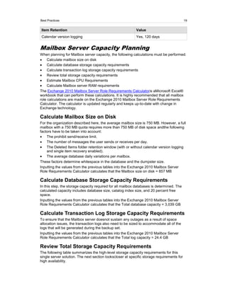Best Practices                                                                              19


Item Retention                                             Value
Calendar version logging                                   Yes, 120 days


Mailbox Server Capacity Planning
When planning for Mailbox server capacity, the following calculations must be performed:
     Calculate mailbox size on disk
     Calculate database storage capacity requirements
     Calculate transaction log storage capacity requirements
     Review total storage capacity requirements
     Estimate Mailbox CPU Requirements
     Calculate Mailbox server RAM requirements
The Exchange 2010 Mailbox Server Role Requirements Calculatoris aMicrosoft Excel®
workbook that can perform these calculations. It is highly recommended that all mailbox
role calculations are made on the Exchange 2010 Mailbox Server Role Requirements
Calculator. The calculator is updated regularly and keeps up-to-date with change in
Exchange technology.

Calculate Mailbox Size on Disk
For the organization described here, the average mailbox size is 750 MB. However, a full
mailbox with a 750 MB quota requires more than 750 MB of disk space andthe following
factors have to be taken into account:
    The prohibit send/receive limit.
    The number of messages the user sends or receives per day.
    The Deleted Items folder retention window (with or without calendar version logging
    and single item recovery enabled).
    The average database daily variations per mailbox.
These factors determine whitespace in the database and the dumpster size.
Inputting the values from the previous tables into the Exchange 2010 Mailbox Server
Role Requirements Calculator calculates that the Mailbox size on disk = 857 MB

Calculate Database Storage Capacity Requirements
In this step, the storage capacity required for all mailbox databases is determined. The
calculated capacity includes database size, catalog index size, and 20 percent free
space.
Inputting the values from the previous tables into the Exchange 2010 Mailbox Server
Role Requirements Calculator calculates that the Total database capacity = 3,039 GB

Calculate Transaction Log Storage Capacity Requirements
To ensure that the Mailbox server doesnot sustain any outages as a result of space
allocation issues, the transaction logs also need to be sized to accommodate all of the
logs that will be generated during the backup set.
Inputting the values from the previous tables into the Exchange 2010 Mailbox Server
Role Requirements Calculator calculates that the Total log capacity = 24.4 GB

Review Total Storage Capacity Requirements
The following table summarizes the high-level storage capacity requirements for this
single server solution. The next section lookscloser at specific storage requirements for
high availability.
 