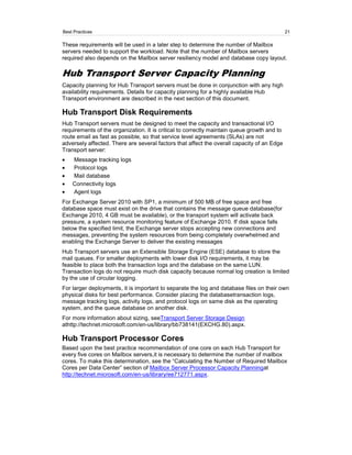 Best Practices                                                                               21

These requirements will be used in a later step to determine the number of Mailbox
servers needed to support the workload. Note that the number of Mailbox servers
required also depends on the Mailbox server resiliency model and database copy layout.

Hub Transport Server Capacity Planning
Capacity planning for Hub Transport servers must be done in conjunction with any high
availability requirements. Details for capacity planning for a highly available Hub
Transport environment are described in the next section of this document.

Hub Transport Disk Requirements
Hub Transport servers must be designed to meet the capacity and transactional I/O
requirements of the organization. It is critical to correctly maintain queue growth and to
route email as fast as possible, so that service level agreements (SLAs) are not
adversely affected. There are several factors that affect the overall capacity of an Edge
Transport server:
    Message tracking logs
    Protocol logs
    Mail database
    Connectivity logs
    Agent logs
For Exchange Server 2010 with SP1, a minimum of 500 MB of free space and free
database space must exist on the drive that contains the message queue database(for
Exchange 2010, 4 GB must be available), or the transport system will activate back
pressure, a system resource monitoring feature of Exchange 2010. If disk space falls
below the specified limit, the Exchange server stops accepting new connections and
messages, preventing the system resources from being completely overwhelmed and
enabling the Exchange Server to deliver the existing messages
Hub Transport servers use an Extensible Storage Engine (ESE) database to store the
mail queues. For smaller deployments with lower disk I/O requirements, it may be
feasible to place both the transaction logs and the database on the same LUN.
Transaction logs do not require much disk capacity because normal log creation is limited
by the use of circular logging.
For larger deployments, it is important to separate the log and database files on their own
physical disks for best performance. Consider placing the databasetransaction logs,
message tracking logs, activity logs, and protocol logs on same disk as the operating
system, and the queue database on another disk.
For more information about sizing, seeTransport Server Storage Design
athttp://technet.microsoft.com/en-us/library/bb738141(EXCHG.80).aspx.

Hub Transport Processor Cores
Based upon the best practice recommendation of one core on each Hub Transport for
every five cores on Mailbox servers,it is necessary to determine the number of mailbox
cores. To make this determination, see the ―Calculating the Number of Required Mailbox
Cores per Data Center‖ section of Mailbox Server Processor Capacity Planningat
http://technet.microsoft.com/en-us/library/ee712771.aspx.
 