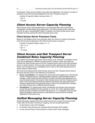 22                         Virtualizing Exchange Server 2010 with Windows Server® 2008 R2 Hyper V™

Forexample, if there are 20 mailbox cores within the datacenter, the minimum number of
processor cores that should be deployed for the Hub Transport is equal to:
    (number of required mailbox cores per site) ÷ 5
    = 20÷ 5
    = 4 cores

Client Access Server Capacity Planning
Client Access server capacity planning is a very important step when planning the
virtualization of anExchange 2010 organization. The Client Access server is the entry
point for all users, including MAPI clients. In addition, the Client Access server hosts
important services used by the other Exchange server roles.

Client Access Server Processor Cores
Based on this Mailbox server core processor data, the minimum number of processor
cores that should be deployed for the Client Access server is equal to:
    (number of required mailbox cores) × 3 ÷ 4
    = 20 × 3 ÷ 4
    = 60 ÷ 4
    = 15 cores

Client Access and Hub Transport Server
Combined Roles Capacity Planning
In a traditional Exchange deployment, Client Access, Hub Transport, and Mailbox server
roles can be deployed on different physical servers. However, there are reasons to
combine the Client Access server and Hub Transport server roles on the same physical
server or virtual machine. There are also scenarios where deploying the Client Access
server, Hub Transport server, and Mailbox server roles on the same physical server or
virtual machine makes sense.
We recommend deploying the Client Access server and Hub Transport server roles on
the same physical server in the following circumstances:
     Server consolidation. For deployments where the primary goals are to minimize the
     number of physical servers, operating system instances, and Exchange servers to
     manage, a Client Access server and Hub Transport combined role deployment is a
     recommended solution. Running the Client Access server and Hub Transport server
     roles on the same physical server provides the necessary role redundancy with a
     minimum requirement of two physical servers, that is, the combined Hub Transport
     and Client Access role on different physical servers.
     Virtualization. For deployments where virtualization host servers have processor
     counts that are divisible by 8 (for example, 8, 16, 24, 32, or 48), deploying Client
     Access and Hub Transport combined role servers in a 1:1 processor core ratio with
     single role Mailbox servers ensures a well-balanced virtual machine workload
     regardless of host server size.

Unified Messaging Server Capacity Planning
Unified Messaging capacity planning is determined by the number of concurrent calls.
These calls can be either incoming or outgoing, and can be generated when:
    A user leaves a voice mail message
    An Outlook Voice Access user accesses their Exchange 2010 mailbox
    A user uses the Play on Phone feature to listen to their voice messages.
 