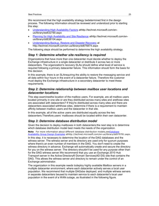Best Practices                                                                               25

We recommend that the high availability strategy bedetermined first in the design
process. The following information should be reviewed and understood prior to starting
this step:
     Understanding High Availability Factors athttp://technet.microsoft.com/en-
     us/library/ee832790.aspx
     Planning for High Availability and Site Resilience athttp://technet.microsoft.com/en-
     us/library/dd638104.aspx
     Understanding Backup, Restore and Disaster Recovery at
     http://technet.microsoft.com/en-us/library/dd876874.aspx
The following steps should be performed to determine the high availability strategy.

Step 1: Determine whether site resiliency is required
Organizations that have more than one datacenter must decide whether to deploy the
Exchange infrastructure in a single datacenter or distribute it across two or more
datacenters. The organization's recovery SLAs should define what level of service is
required following a primary datacenter failure. This information should form the basis for
this decision.
In this example, there is an SLArequiring the ability to restore the messaging service and
all data within four hours in the event of a datacenter failure. Therefore the customer
must deploy the Exchange infrastructure in a secondary datacenter to meet these
requirements.

Step 2: Determine relationship between mailbox user locations and
datacenter locations
This step examinesthe location of the mailbox users. For example, are all mailbox users
located primarily in one site or are they distributed across many sites and arethose sites
are associated with datacenters? If they're distributed across many sites and there are
datacenters associated withthose sites, determine if there is a requirement to maintain
affinity between mailbox users and the datacenter in that site.
In this example, all of the active users are distributed equally across the two
datacenters.Therefore,users’ mailboxes should be located within their own datacenter.

Step 3: Determine database distribution model
Given the decision to deploy mailboxes in both datacenters;the next step is to determine
which database distribution model best meets the needs of the organization.
Note For more information about different database distribution models,seeDatabase
Availability Group Design Examples athttp://technet.microsoft.com/en-us/library/dd979781.aspx.
In this step, it is necessary to determine the location of the DAG databases and the
witness server. The witness server and its directory are used only for quorum purposes
where there's an even number of members in the DAG. You don't need to create the
witness directory in advance. Exchange will automatically create and secure the directory
for you on the witness server. The directory shouldn't be used for any purpose other than
for the DAG witness server.We recommend that you use an Exchange 2010 Hub
Transport server in the Active Directory® Domain Services(AD DS) site that contains the
DAG. This allows the witness server and directory to remain under the control of an
Exchange administrator.
The organization in this example needs todeploy highly available Mailbox servers in a
multiple datacenter environment, where each datacenter actively serves a local user
population. We recommend that multiple DAGsbe deployed, and multiple witness servers
in separate datacenters beused to maintain service to each datacenter's local user
population in the event of a WAN outage, as illustrated in the following figure.
 