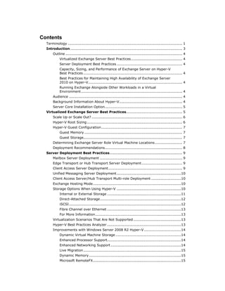 Contents
  Terminology ................................................................................................ 1
  Introduction .............................................................................................. 3
       Outline .................................................................................................. 4
            Virtualized Exchange Server Best Practices ........................................... 4
            Server Deployment Best Practices ....................................................... 4
            Capacity, Sizing, and Performance of Exchange Server on Hyper-V
            Best Practices ................................................................................... 4
            Best Practices for Maintaining High Availability of Exchange Server
            2010 on Hyper-V............................................................................... 4
            Running Exchange Alongside Other Workloads in a Virtual
            Environment ..................................................................................... 4
       Audience ............................................................................................... 4
       Background Information About Hyper-V..................................................... 4
       Server Core Installation Option ................................................................. 5
  Virtualized Exchange Server Best Practices ............................................... 5
       Scale Up or Scale Out? ............................................................................ 6
       Hyper-V Root Sizing ................................................................................ 6
       Hyper-V Guest Configuration .................................................................... 7
            Guest Memory .................................................................................. 7
            Guest Storage................................................................................... 7
       Determining Exchange Server Role Virtual Machine Locations ....................... 7
       Deployment Recommendations................................................................. 8
  Server Deployment Best Practices ............................................................. 9
       Mailbox Server Deployment ..................................................................... 9
       Edge Transport or Hub Transport Server Deployment .................................. 9
       Client Access Server Deployment .............................................................. 9
       Unified Messaging Server Deployment ......................................................10
       Client Access Server/Hub Transport Multi-role Deployment .........................10
       Exchange Hosting Mode ..........................................................................10
       Storage Options When Using Hyper-V ......................................................10
            Internal or External Storage ..............................................................11
            Direct-Attached Storage ....................................................................12
            iSCSI ..............................................................................................12
            Fibre Channel over Ethernet ..............................................................13
            For More Information ........................................................................13
       Virtualization Scenarios That Are Not Supported ........................................13
       Hyper-V Best Practices Analyzer ..............................................................13
       Improvements with Windows Server 2008 R2 Hyper-V ...............................14
            Dynamic Virtual Machine Storage .......................................................14
            Enhanced Processor Support..............................................................14
            Enhanced Networking Support ...........................................................14
            Live Migration ..................................................................................15
            Dynamic Memory .............................................................................15
            Microsoft RemoteFX ..........................................................................15
 
