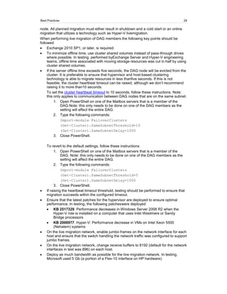 Best Practices                                                                           29

node. All planned migration must either result in shutdown and a cold start or an online
migration that utilizes a technology such as Hyper-V livemigration.
When performing live migration of DAG members the following key points should be
followed:
     Exchange 2010 SP1, or later, is required.
     To minimize offline time, use cluster shared volumes instead of pass-through drives
     where possible. In testing, performed byExchange Server and Hyper-V engineering
     teams, offline time associated with moving storage resources was cut in half by using
     cluster shared volumes.
     If the server offline time exceeds five seconds, the DAG node will be evicted from the
     cluster. It is preferable to ensure that hypervisor and host-based clustering
     technology is able to migrate resources in less thanfive seconds. If this is not
     feasible, the cluster heartbeat timeout can be raised, although we don’t recommend
     raising it to more than10 seconds.
     To set the cluster heartbeat timeout to 10 seconds, follow these instructions. Note:
     this only applies to communication between DAG nodes that are on the same subnet.
          1. Open PowerShell on one of the Mailbox servers that is a member of the
               DAG.Note: this only needs to be done on one of the DAG members as the
               setting will affect the entire DAG.
          2. Type the following commands:
               Import-module FailoverClusters
               (Get-Cluster).SameSubnetThreshold=10
               (Get-Cluster).SameSubnetDelay=1000
          3. Close PowerShell.

    To revert to the default settings, follow these instructions:
         1. Open PowerShell on one of the Mailbox servers that is a member of the
              DAG. Note: this only needs to be done on one of the DAG members as the
              setting will affect the entire DAG.
         2. Type the following commands:
              Import-module FailoverClusters
              (Get-Cluster).SameSubnetThreshold=5
              (Get-Cluster).SameSubnetDelay=1000
         3. Close PowerShell.
    If raising the heartbeat timeout threshold, testing should be performed to ensure that
    migration succeeds within the configured timeout.
    Ensure that the latest patches for the hypervisor are deployed to ensure optimal
    performance. In testing, the following patcheswere deployed:
         KB 2517329. Performance decreases in Windows Server 2008 R2 when the
         Hyper-V role is installed on a computer that uses Intel Westmere or Sandy
         Bridge processors
         KB 2000977. Hyper-V: Performance decrease in VMs on Intel Xeon 5500
         (Nehalem) systems
    On the live migration network, enable jumbo frames on the network interface for each
    host and ensure that the switch handling the network traffic was configured to support
    jumbo frames.
    On the live migration network, change receive buffers to 8192 (default for the network
    interfaces in test was 896) on each host.
    Deploy as much bandwidth as possible for the live migration network. In testing,
    Microsoft used 5 Gb (a portion of a Flex-10 interface on HP hardware).
 