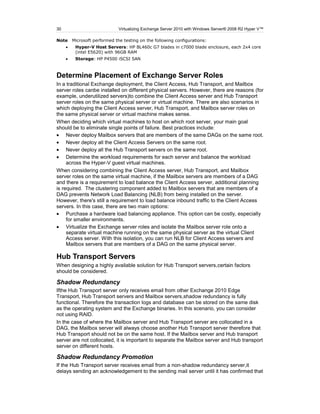 30                           Virtualizing Exchange Server 2010 with Windows Server® 2008 R2 Hyper V™

Note   Microsoft performed the testing on the following configurations:
        Hyper-V Host Servers: HP BL460c G7 blades in c7000 blade enclosure, each 2x4 core
        (intel E5620) with 96GB RAM
        Storage: HP P4500 iSCSI SAN



Determine Placement of Exchange Server Roles
In a traditional Exchange deployment, the Client Access, Hub Transport, and Mailbox
server roles canbe installed on different physical servers. However, there are reasons (for
example, underutilized servers)to combine the Client Access server and Hub Transport
server roles on the same physical server or virtual machine. There are also scenarios in
which deploying the Client Access server, Hub Transport, and Mailbox server roles on
the same physical server or virtual machine makes sense.
When deciding which virtual machines to host on which root server, your main goal
should be to eliminate single points of failure. Best practices include:
     Never deploy Mailbox servers that are members of the same DAGs on the same root.
     Never deploy all the Client Access Servers on the same root.
     Never deploy all the Hub Transport servers on the same root.
     Determine the workload requirements for each server and balance the workload
     across the Hyper-V guest virtual machines.
When considering combining the Client Access server, Hub Transport, and Mailbox
server roles on the same virtual machine, if the Mailbox servers are members of a DAG
and there is a requirement to load balance the Client Access server, additional planning
is required. The clustering component added to Mailbox servers that are members of a
DAG prevents Network Load Balancing (NLB) from being installed on the server.
However, there's still a requirement to load balance inbound traffic to the Client Access
servers. In this case, there are two main options:
     Purchase a hardware load balancing appliance. This option can be costly, especially
     for smaller environments.
     Virtualize the Exchange server roles and isolate the Mailbox server role onto a
     separate virtual machine running on the same physical server as the virtual Client
     Access server. With this isolation, you can run NLB for Client Access servers and
     Mailbox servers that are members of a DAG on the same physical server.

Hub Transport Servers
When designing a highly available solution for Hub Transport servers,certain factors
should be considered.

Shadow Redundancy
Ifthe Hub Transport server only receives email from other Exchange 2010 Edge
Transport, Hub Transport servers and Mailbox servers,shadow redundancy is fully
functional. Therefore the transaction logs and database can be stored on the same disk
as the operating system and the Exchange binaries. In this scenario, you can consider
not using RAID.
In the case of where the Mailbox server and Hub Transport server are collocated in a
DAG, the Mailbox server will always choose another Hub Transport server therefore that
Hub Transport should not be on the same host. If the Mailbox server and Hub transport
server are not collocated, it is important to separate the Mailbox server and Hub transport
server on different hosts.

Shadow Redundancy Promotion
If the Hub Transport server receives email from a non-shadow redundancy server,it
delays sending an acknowledgement to the sending mail server until it has confirmed that
 