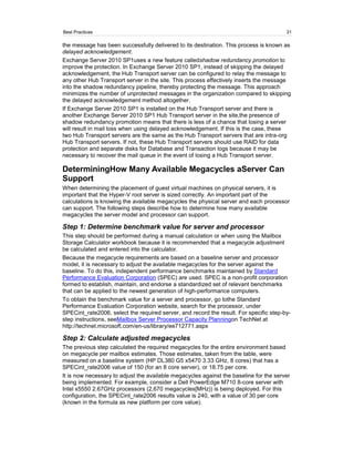 Best Practices                                                                          31

the message has been successfully delivered to its destination. This process is known as
delayed acknowledgement.
Exchange Server 2010 SP1uses a new feature calledshadow redundancy promotion to
improve the protection. In Exchange Server 2010 SP1, instead of skipping the delayed
acknowledgement, the Hub Transport server can be configured to relay the message to
any other Hub Transport server in the site. This process effectively inserts the message
into the shadow redundancy pipeline, thereby protecting the message. This approach
minimizes the number of unprotected messages in the organization compared to skipping
the delayed acknowledgement method altogether.
If Exchange Server 2010 SP1 is installed on the Hub Transport server and there is
another Exchange Server 2010 SP1 Hub Transport server in the site,the presence of
shadow redundancy promotion means that there is less of a chance that losing a server
will result in mail loss when using delayed acknowledgement. If this is the case, these
two Hub Transport servers are the same as the Hub Transport servers that are intra-org
Hub Transport servers. If not, these Hub Transport servers should use RAID for data
protection and separate disks for Database and Transaction logs because it may be
necessary to recover the mail queue in the event of losing a Hub Transport server.

DeterminingHow Many Available Megacycles aServer Can
Support
When determining the placement of guest virtual machines on physical servers, it is
important that the Hyper-V root server is sized correctly. An important part of the
calculations is knowing the available megacycles the physical server and each processor
can support. The following steps describe how to determine how many available
megacycles the server model and processor can support.

Step 1: Determine benchmark value for server and processor
This step should be performed during a manual calculation or when using the Mailbox
Storage Calculator workbook because it is recommended that a megacycle adjustment
be calculated and entered into the calculator.
Because the megacycle requirements are based on a baseline server and processor
model, it is necessary to adjust the available megacycles for the server against the
baseline. To do this, independent performance benchmarks maintained by Standard
Performance Evaluation Corporation (SPEC) are used. SPEC is a non-profit corporation
formed to establish, maintain, and endorse a standardized set of relevant benchmarks
that can be applied to the newest generation of high-performance computers.
To obtain the benchmark value for a server and processor, go tothe Standard
Performance Evaluation Corporation website, search for the processor, under
SPECint_rate2006, select the required server, and record the result. For specific step-by-
step instructions, seeMailbox Server Processor Capacity Planningon TechNet at
http://technet.microsoft.com/en-us/library/ee712771.aspx

Step 2: Calculate adjusted megacycles
The previous step calculated the required megacycles for the entire environment based
on megacycle per mailbox estimates. Those estimates, taken from the table, were
measured on a baseline system (HP DL380 G5 x5470 3.33 GHz, 8 cores) that has a
SPECint_rate2006 value of 150 (for an 8 core server), or 18.75 per core.
It is now necessary to adjust the available megacycles against the baseline for the server
being implemented. For example, consider a Dell PowerEdge M710 8-core server with
Intel x5550 2.67GHz processors (2,670 megacycles[MHz)) is being deployed. For this
configuration, the SPECint_rate2006 results value is 240, with a value of 30 per core
(known in the formula as new platform per core value).
 