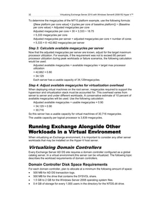 32                          Virtualizing Exchange Server 2010 with Windows Server® 2008 R2 Hyper V™

To determine the megacycles of the M710 platform example, use the following formula:
    ([New platform per core value] × [cycles per core of baseline platform]) ÷ (Baseline
    per core value) = Adjusted megacycles per core
    Adjusted megacycles per core = 30 × 3,333 ÷ 18.75
    = 5,333 megacycles per core
    Adjusted megacycles per server = adjusted megacycles per core × number of cores
    = 5,333 × 8 =42,662 megacycles per server

Step 3: Calculate available megacycles per server
Now that the adjusted megacycles per server are known, adjust for the target maximum
processor utilization. For example, if the requirement was not to exceed 80 percent
processor utilization during peak workloads or failure scenarios, the following calculation
would be used:
    Adjusted available megacycles = available megacycles × target max processor
    utilization
    = 42,662 × 0.80
    = 34,129
    Each server has a usable capacity of 34,129megacycles.

Step 4: Adjust available megacycles for virtualization overhead
When deploying virtual machines on the root server, megacycles required to support the
hypervisor and virtualization stack must be accounted for. This overhead varies from
server to server and under different workloads. A conservative estimate of 10 percent of
available megacycles will be used. Use the following calculation:
    Adjusted available megacycles = usable megacycles × 0.90
    = 34,129 × 0.90
    = 30,716
So this server has a usable capacity for virtual machines of 30,716 megacycles.
The usable capacity per logical processor is 3,839 megacycles.


Running Exchange Alongside Other
Workloads in a Virtual Environment
When virtualizing an Exchange environment, it is important to consider any other server
workloads that may be installed on the Hyper-V host server.

Virtualizing Domain Controllers
Every Exchange Server AD DS site requires a domain controller configured as a global
catalog server. In a virtual environment,this server can be virtualized. The following topic
describes the workload requirements of domain controllers.

Domain Controller Disk Space Requirements
For each domain controller, plan to allocate at a minimum the following amount of space:
    500 MB for AD DS transaction logs.
    500 MB for the drive that contains the SYSVOL share.
    1.5 GB to 2 GB for the Windows Server 2008 operating system files.
    0.4 GB of storage for every 1,000 users in the directory for the NTDS.dit drive.
 