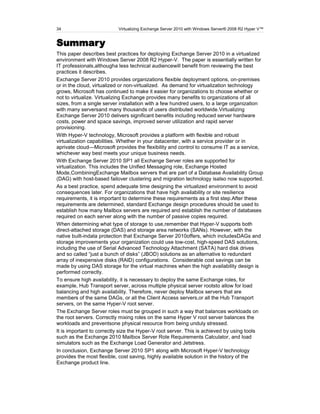 34                         Virtualizing Exchange Server 2010 with Windows Server® 2008 R2 Hyper V™


Summary
This paper describes best practices for deploying Exchange Server 2010 in a virtualized
environment with Windows Server 2008 R2 Hyper-V. The paper is essentially written for
IT professionals,althougha less technical audiencewill benefit from reviewing the best
practices it describes.
Exchange Server 2010 provides organizations flexible deployment options, on-premises
or in the cloud, virtualized or non-virtualized. As demand for virtualization technology
grows, Microsoft has continued to make it easier for organizations to choose whether or
not to virtualize. Virtualizing Exchange provides many benefits to organizations of all
sizes, from a single server installation with a few hundred users, to a large organization
with many serversand many thousands of users distributed worldwide.Virtualizing
Exchange Server 2010 delivers significant benefits including reduced server hardware
costs, power and space savings, improved server utilization and rapid server
provisioning.
With Hyper-V technology, Microsoft provides a platform with flexible and robust
virtualization capabilities. Whether in your datacenter, with a service provider or in
aprivate cloud—Microsoft provides the flexibility and control to consume IT as a service,
whichever way best meets your unique business needs.
With Exchange Server 2010 SP1 all Exchange Server roles are supported for
virtualization. This includes the Unified Messaging role, Exchange Hosted
Mode,CombiningExchange Mailbox servers that are part of a Database Availability Group
(DAG) with host-based failover clustering and migration technology isalso now supported.
As a best practice, spend adequate time designing the virtualized environment to avoid
consequences later. For organizations that have high availability or site resilience
requirements, it is important to determine these requirements as a first step.After these
requirements are determined, standard Exchange design procedures should be used to
establish how many Mailbox servers are required and establish the number of databases
required on each server along with the number of passive copies required.
When determining what type of storage to use,remember that Hyper-V supports both
direct-attached storage (DAS) and storage area networks (SANs). However, with the
native built-indata protection that Exchange Server 2010offers, which includesDAGs and
storage improvements your organization could use low-cost, high-speed DAS solutions,
including the use of Serial Advanced Technology Attachment (SATA) hard disk drives
and so called ―just a bunch of disks‖ (JBOD) solutions as an alternative to redundant
array of inexpensive disks (RAID) configurations. Considerable cost savings can be
made by using DAS storage for the virtual machines when the high availability design is
performed correctly.
To ensure high availability, it is necessary to deploy the same Exchange roles, for
example, Hub Transport server, across multiple physical server rootsto allow for load
balancing and high availability. Therefore, never deploy Mailbox servers that are
members of the same DAGs, or all the Client Access servers,or all the Hub Transport
servers, on the same Hyper-V root server.
The Exchange Server roles must be grouped in such a way that balances workloads on
the root servers. Correctly mixing roles on the same Hyper V root server balances the
workloads and preventsone physical resource from being unduly stressed.
It is important to correctly size the Hyper-V root server. This is achieved by using tools
such as the Exchange 2010 Mailbox Server Role Requirements Calculator, and load
simulators such as the Exchange Load Generator and Jetstress.
In conclusion, Exchange Server 2010 SP1 along with Microsoft Hyper-V technology
provides the most flexible, cost saving, highly available solution in the history of the
Exchange product line.
 