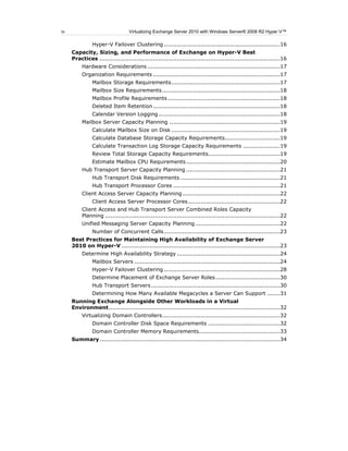 iv                                Virtualizing Exchange Server 2010 with Windows Server® 2008 R2 Hyper V™

               Hyper-V Failover Clustering ...............................................................16
     Capacity, Sizing, and Performance of Exchange on Hyper-V Best
     Practices ..................................................................................................16
          Hardware Considerations ........................................................................17
          Organization Requirements .....................................................................17
               Mailbox Storage Requirements ...........................................................17
               Mailbox Size Requirements ................................................................18
               Mailbox Profile Requirements .............................................................18
               Deleted Item Retention .....................................................................18
               Calendar Version Logging ..................................................................18
          Mailbox Server Capacity Planning ............................................................19
               Calculate Mailbox Size on Disk ...........................................................19
               Calculate Database Storage Capacity Requirements ..............................19
               Calculate Transaction Log Storage Capacity Requirements ....................19
               Review Total Storage Capacity Requirements.......................................19
               Estimate Mailbox CPU Requirements ...................................................20
          Hub Transport Server Capacity Planning ...................................................21
               Hub Transport Disk Requirements ......................................................21
               Hub Transport Processor Cores ..........................................................21
          Client Access Server Capacity Planning .....................................................22
               Client Access Server Processor Cores ..................................................22
          Client Access and Hub Transport Server Combined Roles Capacity
          Planning ...............................................................................................22
          Unified Messaging Server Capacity Planning ..............................................22
               Number of Concurrent Calls ...............................................................23
     Best Practices for Maintaining High Availability of Exchange Server
     2010 on Hyper-V ......................................................................................23
          Determine High Availability Strategy ........................................................24
               Mailbox Servers ...............................................................................24
               Hyper-V Failover Clustering ...............................................................28
               Determine Placement of Exchange Server Roles ...................................30
               Hub Transport Servers ......................................................................30
               Determining How Many Available Megacycles a Server Can Support .......31
     Running Exchange Alongside Other Workloads in a Virtual
     Environment .............................................................................................32
          Virtualizing Domain Controllers ................................................................32
               Domain Controller Disk Space Requirements .......................................32
               Domain Controller Memory Requirements ............................................33
     Summary ..................................................................................................34
 