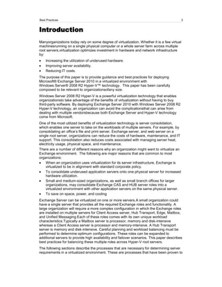 Best Practices                                                                             3


Introduction
Manyorganizations today rely on some degree of virtualization. Whether it is a few virtual
machinesrunning on a single physical computer or a whole server farm across multiple
root servers,virtualization optimizes investment in hardware and network infrastructure
by:
    Increasing the utilization of underused hardware.
    Improving server availability.
    Reducing IT costs.
The purpose of this paper is to provide guidance and best practices for deploying
Microsoft® Exchange Server 2010 in a virtualized environment with
Windows Server® 2008 R2 Hyper-V™ technology. This paper has been carefully
composed to be relevant to organizationsofany size.
Windows Server 2008 R2 Hyper-V is a powerful virtualization technology that enables
organizationsto take advantage of the benefits of virtualization without having to buy
third-party software. By deploying Exchange Server 2010 with Windows Server 2008 R2
Hyper-V technology, an organization can avoid the complicationsthat can arise from
dealing with multiple vendorsbecause both Exchange Server and Hyper-V technology
come from Microsoft.
One of the most utilized benefits of virtualization technology is server consolidation,
which enables one server to take on the workloads of multiple servers. For example, by
consolidating an office’s file and print server, Exchange server, and web server on a
single root server, organizations can reduce the costs of hardware, maintenance, and IT
support. This consolidation also reduces costs associated with managing server heat,
electricity usage, physical space, and maintenance.
There are a number of different reasons why an organization might want to virtualize an
Exchange environment. The following are major reasons that are common to most
organizations:
    When an organization uses virtualization for its server infrastructure, Exchange is
    virtualized to be in alignment with standard corporate policy.
    To consolidate underused application servers onto one physical server for increased
    hardware utilization.
    Small and medium-sized organizations, as well as small branch offices for larger
    organizations, may consolidate Exchange CAS and HUB server roles into a
    virtualized environment with other application servers on the same physical server.
    To save on space, power, and cooling
Exchange Server can be virtualized on one or more servers.A small organization could
have a single server that provides all the required Exchange roles and functionality. A
large organization will require a more complex configuration in which the Exchange roles
are installed on multiple servers for Client Access server, Hub Transport, Edge, Mailbox,
and Unified Messaging.Each of these roles comes with its own unique workload
characteristics.Typically a Mailbox server is processor, memory and disk-intensive
whereas a Client Access server is processor and memory-intensive. A Hub Transport
server is memory and disk-intensive. Careful planning and workload balancing must be
performed to determine optimum configurations. These roles can be expanded to
additional servers to provide high availability and failover scenarios. This paper describes
best practices for balancing these multiple roles across Hyper-V root servers.
The following sections describe the processes that are necessary for determining server
requirements in a virtualized environment. These are processes that have been proven to
 