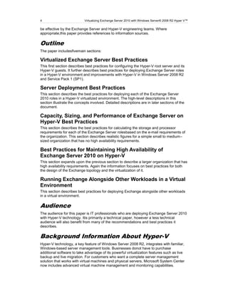4                           Virtualizing Exchange Server 2010 with Windows Server® 2008 R2 Hyper V™

be effective by the Exchange Server and Hyper-V engineering teams. Where
appropriate,this paper provides references to information sources.

Outline
The paper includesfivemain sections:

Virtualized Exchange Server Best Practices
This first section describes best practices for configuring the Hyper-V root server and its
Hyper-V guests. It further describes best practices for deploying Exchange Server roles
in a Hyper-V environment and improvements with Hyper-V in Windows Server 2008 R2
and Service Pack 1 (SP1).

Server Deployment Best Practices
This section describes the best practices for deploying each of the Exchange Server
2010 roles in a Hyper-V virtualized environment. The high-level descriptions in this
section illustrate the concepts involved. Detailed descriptions are in later sections of the
document.

Capacity, Sizing, and Performance of Exchange Server on
Hyper-V Best Practices
This section describes the best practices for calculating the storage and processor
requirements for each of the Exchange Server rolesbased on the e-mail requirements of
the organization. This section describes realistic figures for a simple small to medium–
sized organization that has no high availability requirements.

Best Practices for Maintaining High Availability of
Exchange Server 2010 on Hyper-V
This section expands upon the previous section to describe a larger organization that has
high availability requirements. Again the information focuses on best practices for both
the design of the Exchange topology and the virtualization of it.

Running Exchange Alongside Other Workloads in a Virtual
Environment
This section describes best practices for deploying Exchange alongside other workloads
in a virtual environment.

Audience
The audience for this paper is IT professionals who are deploying Exchange Server 2010
with Hyper-V technology. Itis primarily a technical paper, however a less technical
audience will also benefit from many of the recommendations and best practices it
describes.

Background Information About Hyper-V
Hyper-V technology, a key feature of Windows Server 2008 R2, integrates with familiar,
Windows-based server management tools. Businesses donot have to purchase
additional software to take advantage of its powerful virtualization features such as live
backup and live migration. For customers who want a complete server management
solution that works with virtual machines and physical servers, Microsoft System Center
now includes advanced virtual machine management and monitoring capabilities.
 