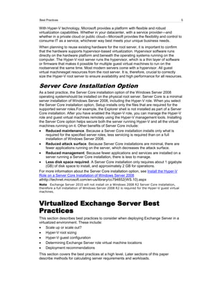 Best Practices                                                                                      5

With Hyper-V technology, Microsoft provides a platform with flexible and robust
virtualization capabilities. Whether in your datacenter, with a service provider—and
whether in a private cloud or public cloud—Microsoft provides the flexibility and control to
consume IT as a service, whichever way best meets your unique business needs.
When planning to reuse existing hardware for the root server, it is important to confirm
that the hardware supports hypervisor-based virtualization. Hypervisor software runs
directly on the hardware platform and beneath the operating systems running on the
computer. The Hyper-V root server runs the hypervisor, which is a thin layer of software
or firmware that makes it possible for multiple guest virtual machines to run on the
rootserverat the same time. Most modern servers come with a hypervisor. All guest
virtual machinesget resources from the root server. It is, therefore, crucial to correctly
size the Hyper-V root server to ensure availability and high performance for all resources.

Server Core Installation Option
As a best practice, the Server Core installation option of the Windows Server 2008
operating systemshould be installed on the physical root server. Server Core is a minimal
server installation of Windows Server 2008, including the Hyper-V role. When you select
the Server Core installation option, Setup installs only the files that are required for the
supported server roles.For example, the Explorer shell is not installed as part of a Server
Core installation. After you have enabled the Hyper-V role, you can manage the Hyper-V
role and guest virtual machines remotely using the Hyper-V management tools. Installing
the Server Core option helps secure both the server running Hyper-V and all the virtual
machines running on it. Other benefits of Server Core include:
     Reduced maintenance. Because a Server Core installation installs only what is
     required for the specified server roles, less servicing is required than on a full
     installation of Windows Server 2008.
     Reduced attack surface. Because Server Core installations are minimal, there are
     fewer applications running on the server, which decreases the attack surface.
     Reduced management. Because fewer applications and services are installed on a
     server running a Server Core installation, there is less to manage.
     Less disk space required. A Server Core installation only requires about 1 gigabyte
     (GB) of disk space to install, and approximately 2 GB for operations.
For more information about the Server Core installation option, see Install the Hyper-V
Role on a Server Core Installation of Windows Server 2008
athttp://technet.microsoft.com/en-us/library/cc794852(WS.10).aspx
Note Exchange Server 2010 will not install on a Windows 2008 R2 Server Core installation,
therefore a full installation of Windows Server 2008 R2 is required for the Hyper-V guest virtual
machines.



Virtualized Exchange Server Best
Practices
This section describes best practices to consider when deploying Exchange Server in a
virtualized environment. These include:
     Scale up or scale out?
     Hyper-V root sizing
     Hyper-V guest configuration
     Determining Exchange Server role virtual machine locations
     Deployment recommendations
This section covers the best practices at a high level. Later sections of this paper
describe methods for calculating server requirements and workloads.
 