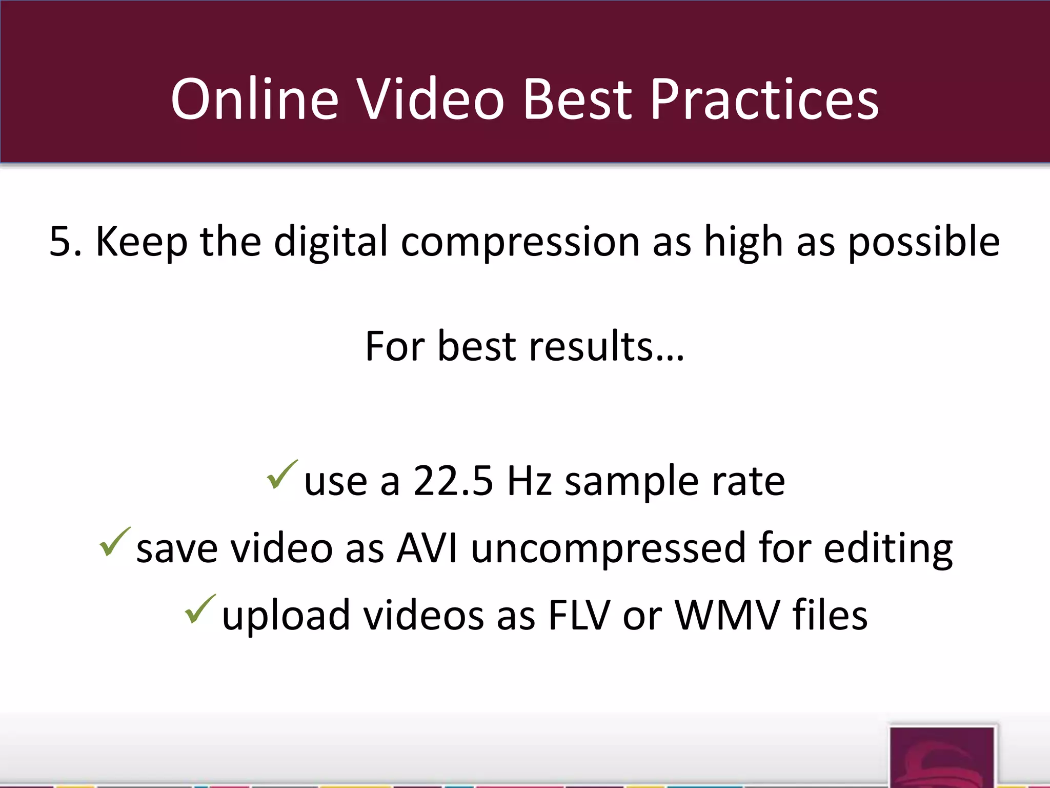 Online Video Best Practices 
5. Keep the digital compression as high as possible 
For best results… 
use a 22.5 Hz sample rate 
save video as AVI uncompressed for editing 
upload videos as FLV or WMV files 
sub domains OR sub folders 
 