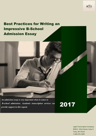 Best Practices for Writing an
Impressive B-School
Admission Essay
An admission essay is very important when it comes to
B-school admissions. Academic transcription services can
provide support in this regard.
2017
Legal Transcription Company
8596 E. 101st Street, Suite H
Tulsa, OK 74133
1-800-670-2809
 