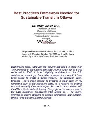 Best Practices Framework Needed for
Sustainable Transit in Ottawa
Dr. Barry Wellar, MCIP
Professor Emeritus
University of Ottawa,
Distinguished Research Fellow
Transport Action Canada,
Principal,
(Reprinted from Ottawa Business Journal, Vol.12, No.3.
Comment, Monday, October 16, 2006, p. 5 by Dr. Barry
Wellar, Special to the Ottawa Business Journal)
Background Note. Although this column appeared in more than
18,000 copies of the Ottawa Business Journal (OBJ) when it was
published in 2006, it is not digitally available from the OBJ
archives or, seemingly, from other sources. As a result, I have
been asked to create a digital version. The approach taken,
because I have been unable to produce a clear scan of my
remaining copy of the newsprint page, is to retrieve the original
text and to modify the format aspect in order to be consistent with
the OBJ editorial style of the day. Copyright of the column was by
the OBJ publisher, Transcontinental Media G.P. The reprint
information above appears to contain appropriate and sufficient
details for referencing/citing purposes.
2013
 