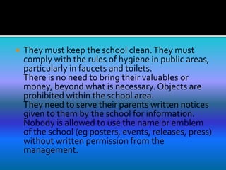  They must keep the school clean.They must
comply with the rules of hygiene in public areas,
particularly in faucets and toilets.
There is no need to bring their valuables or
money, beyond what is necessary. Objects are
prohibited within the school area.
They need to serve their parents written notices
given to them by the school for information.
Nobody is allowed to use the name or emblem
of the school (eg posters, events, releases, press)
without written permission from the
management.
 