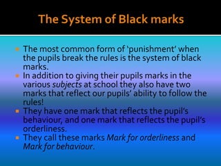  The most common form of ‘punishment’ when
the pupils break the rules is the system of black
marks.
 In addition to giving their pupils marks in the
various subjects at school they also have two
marks that reflect our pupils’ ability to follow the
rules!
 They have one mark that reflects the pupil’s
behaviour, and one mark that reflects the pupil’s
orderliness.
 They call these marks Mark for orderliness and
Mark for behaviour.
 