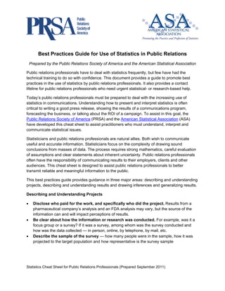                                                               



        Best Practices Guide for Use of Statistics in Public Relations
    Prepared by the Public Relations Society of America and the American Statistical Association

Public relations professionals have to deal with statistics frequently, but few have had the
technical training to do so with confidence. This document provides a guide to promote best
practices in the use of statistics by public relations professionals. It also provides a contact
lifeline for public relations professionals who need urgent statistical- or research-based help.

Today’s public relations professionals must be prepared to deal with the increasing use of
statistics in communications. Understanding how to present and interpret statistics is often
critical to writing a good press release, showing the results of a communications program,
forecasting the business, or talking about the ROI of a campaign. To assist in this goal, the
Public Relations Society of America (PRSA) and the American Statistical Association (ASA)
have developed this cheat sheet to assist practitioners who must understand, interpret and
communicate statistical issues.

Statisticians and public relations professionals are natural allies. Both wish to communicate
useful and accurate information. Statisticians focus on the complexity of drawing sound
conclusions from masses of data. The process requires strong mathematics, careful evaluation
of assumptions and clear statements about inherent uncertainty. Public relations professionals
often have the responsibility of communicating results to their employers, clients and other
audiences. This cheat sheet is designed to assist public relations professionals to better
transmit reliable and meaningful information to the public.

This best practices guide provides guidance in three major areas: describing and understanding
projects, describing and understanding results and drawing inferences and generalizing results.

Describing and Understanding Projects

•     Disclose who paid for the work, and specifically who did the project. Results from a
      pharmaceutical company’s analysis and an FDA analysis may vary, but the source of the
      information can and will impact perceptions of results.
•     Be clear about how the information or research was conducted. For example, was it a
      focus group or a survey? If it was a survey, among whom was the survey conducted and
      how was the data collected — in person, online, by telephone, by mail, etc.
•     Describe the sample of the survey — how many people were in the sample, how it was
      projected to the target population and how representative is the survey sample




Statistics Cheat Sheet for Public Relations Professionals (Prepared September 2011)

 
 