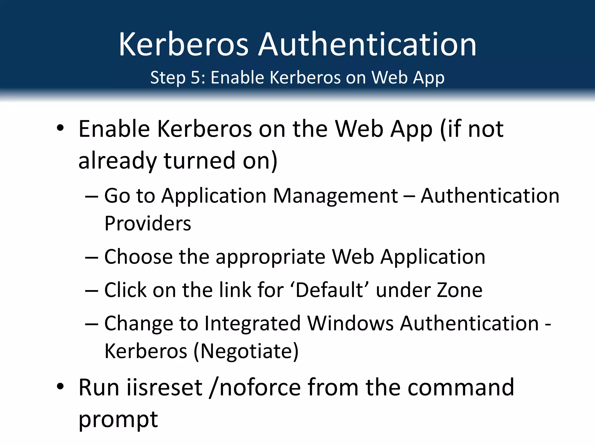 Kerberos AuthenticationStep 2: Create SPNs for SQLCreate SPNs for SQLSyntax similar to following:Setspn.exe  -A MSSQLSvc/spsql:1433 COMPANYABC\SRV-SQL-DBSetspn.exe –A MSSQLSvc/spsql.companyabc.com:1433 COMPANYABC\SRV-SQL-DBMSSQLSvc = Default instance, if named instance, specify the name insteadIn this example, SRV-SQL-DB is the SQL Admin account