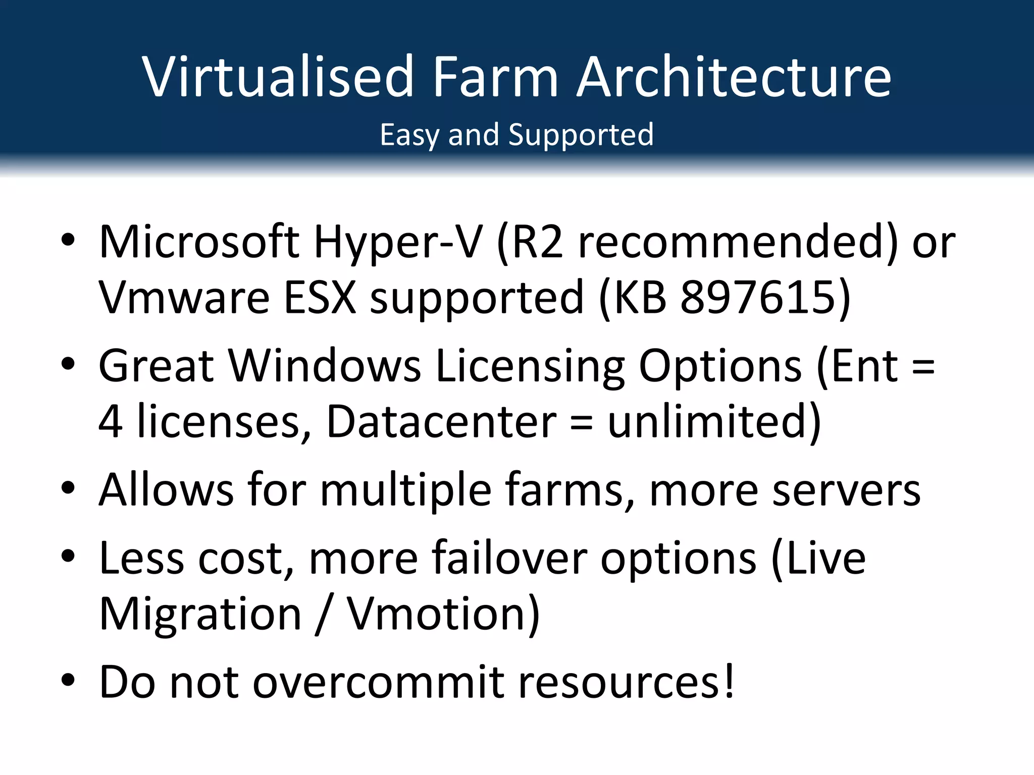 Virtualised Farm ArchitectureEasy and SupportedMicrosoft Hyper-V (R2 recommended) or Vmware ESX supported (KB 897615)Great Windows Licensing Options (Ent = 4 licenses, Datacenter = unlimited)Allows for multiple farms, more serversLess cost, more failover options (Live Migration / Vmotion)Do not overcommit resources!