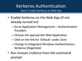 Kerberos AuthenticationStep 2: Create SPNs for SQLCreate SPNs for SQLSyntax similar to following:Setspn.exe  -A MSSQLSvc/spsql:1433 COMPANYABC\SRV-SQL-DBSetspn.exe –A MSSQLSvc/spsql.companyabc.com:1433 COMPANYABC\SRV-SQL-DBMSSQLSvc = Default instance, if named instance, specify the name insteadIn this example, SRV-SQL-DB is the SQL Admin account
