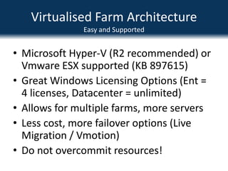 Virtualised Farm ArchitectureEasy and SupportedMicrosoft Hyper-V (R2 recommended) or Vmware ESX supported (KB 897615)Great Windows Licensing Options (Ent = 4 licenses, Datacenter = unlimited)Allows for multiple farms, more serversLess cost, more failover options (Live Migration / Vmotion)Do not overcommit resources!