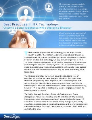 1
owers Watson projects that HR technology will be an $8.1 billion
industry in 2015. The HR Tech conference enjoyed record-breaking
attendance last fall, and HR tech startups abound. Josh Bersin of Deloitte
by Bersin predicts that technology will play a much larger role in HR in
2013 and cites the rapid growth in HR vendors as evidence. Providers are
reinventing the applicant tracking system (ATS) to accommodate social
media integration, and mergers & acquisitions continue at a rapid pace as
vendors seek well-rounded solutions to help HR do its demanding, multi-
faceted job.
The HR department has moved well beyond its traditional role of
compliance to embrace a more strategic role within the organization.
HR heads are garnering more respect as the C-suite recognizes that
without the right talent in place, a company can’t hope to achieve its
business goals. With this newfound respect comes a greater responsibility,
however. HR is expected to strategically acquire, engage and retain the
best employees out there.
The SHRM Research Spotlight: Future HR Challenges and Talent
Management Tactics lists “creating smooth and efficient HR processes
that ensure a good employee experience” among the top challenges HR
executives will face in the decade ahead. Poorly thought-out or poorly
executed processes create a negative impression and can hurt engagement
and retention levels. In today’s talent-scarce job market, that’s a risk you
can’t afford to take.
T
HR pros must manage multiple
points of contact with current
and future employees regarding a
variety of important issues. Human
Resources has an entire industry
devoted to serving its many needs
and functions.
Which solutions are worthwhile?
We will explore four tools and
technologies that empower HR to
create positive interactions that
lead to greater engagement while
enhancing workflow processes.
Best Practices in HR Technology:
Creating a Better Experience While Improving Efficiency
 