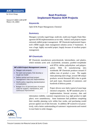 THOUGHT LEADERS FOR MANUFACTURING & SUPPLY CHAIN
ARC INSIGHTS
By Simon Bragg
BP’s SCM Project Management Lessons
• Stagger sub-projects
• For each sub-project, first develop a
rough-cut model
• Define central and local project
management roles and responsibilities
• Clarify policy regarding standardization
vs localization
• Budget 5 to 10 percent/year of project
costs for support, maintenance, and
continuous improvement
INSIGHT# 2003-12E & MP
MARCH 19, 2003
Best Practices:
Implement Massive SCM Projects
Keywords
OpX, SCM, Project Management, Chemical
Summary
Managers currently regard large, multi-site, multi-year Supply Chain Man-
agement (SCM) implementations as too risky. Indeed, such projects require
extremely skilled project management. BP Chemicals implemented Aspen-
tech’s MIMI supply chain management solution across 17 businesses. It
was a huge, highly successful project, largely because of excellent project
management.
BP Chemicals
BP Chemicals manufactures petrochemicals, intermediates, and plastics,
which includes acetic acid, acrylonitrile, aromatics, purified terephthalic
acid (PTA), olefins, polyethylene, and polypro-
pylene. With 35 manufacturing sites
worldwide, BP Chemicals produces around 27
million tons of product a year. The supply
chain planning task is huge, around 100 unique
products, several thousand SKUs due to grade
and pack types, thousands of customers, and
hundreds of delivery points.
Project drivers were fairly typical of most large
chemical companies. By BP standards prior to
implementation, forecast accuracy, data and
information visibility, customer responsiveness (e.g. right product in right
place), were unsatisfactory. Some businesses had problems completing
their monthly planning cycle within four weeks, and purchasing would
procure against out of date forecasts. In addition, BP wanted to run proac-
tively, with a better understanding of customers’ requirements and wanted
to react faster to order changes.
 