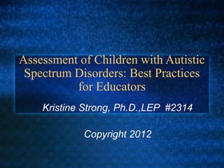 Assessment of Children with Autistic
 Spectrum Disorders: Best Practices
          for Educators
    Kristine Strong, Ph.D.,LEP #2314

            Copyright 2012
 