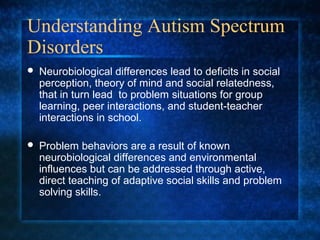 Understanding Autism Spectrum
Disorders
   Neurobiological differences lead to deficits in social
    perception, theory of mind and social relatedness,
    that in turn lead to problem situations for group
    learning, peer interactions, and student-teacher
    interactions in school.

   Problem behaviors are a result of known
    neurobiological differences and environmental
    influences but can be addressed through active,
    direct teaching of adaptive social skills and problem
    solving skills.
 
