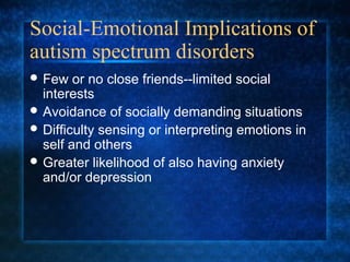 Social-Emotional Implications of
autism spectrum disorders
 Few   or no close friends--limited social
  interests
 Avoidance of socially demanding situations
 Difficulty sensing or interpreting emotions in
  self and others
 Greater likelihood of also having anxiety
  and/or depression
 