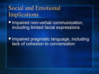Social and Emotional
Implications
 Impaired non-verbal communication,
 including limited facial expressions

 Impaired pragmatic language, including
 lack of cohesion to conversation
 