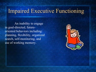 Impaired Executive Functioning
        An inability to engage
in goal-directed, future-
oriented behaviors including:
planning, flexibility, organized
search, self-monitoring, and
use of working memory.
 