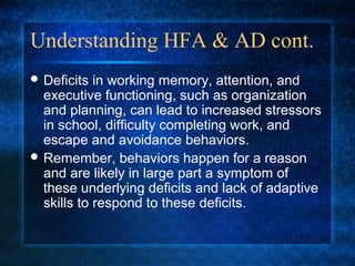 Understanding HFA & AD cont.
 Deficits  in working memory, attention, and
  executive functioning, such as organization
  and planning, can lead to increased stressors
  in school, difficulty completing work, and
  escape and avoidance behaviors.
 Remember, behaviors happen for a reason
  and are likely in large part a symptom of
  these underlying deficits and lack of adaptive
  skills to respond to these deficits.
 