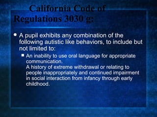 California Code of
Regulations 3030 g:
A pupil exhibits any combination of the
 following autistic like behaviors, to include but
 not limited to:
    An inability to use oral language for appropriate
     communication.
     A history of extreme withdrawal or relating to
     people inappropriately and continued impairment
     in social interaction from infancy through early
     childhood.
 