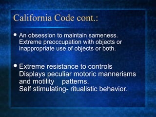 California Code cont.:
 Anobsession to maintain sameness.
 Extreme preoccupation with objects or
 inappropriate use of objects or both.

 Extreme resistance to controls
 Displays peculiar motoric mannerisms
 and motility patterns.
 Self stimulating- ritualistic behavior.
 