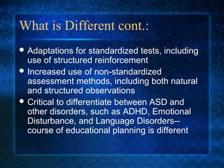 What is Different cont.:
 Adaptations    for standardized tests, including
  use of structured reinforcement
 Increased use of non-standardized
  assessment methods, including both natural
  and structured observations
 Critical to differentiate between ASD and
  other disorders, such as ADHD, Emotional
  Disturbance, and Language Disorders--
  course of educational planning is different
 