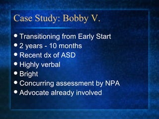 Case Study: Bobby V.
 Transitioning from Early Start
 2 years - 10 months
 Recent dx of ASD
 Highly verbal
 Bright
 Concurring assessment by NPA
 Advocate already involved
 