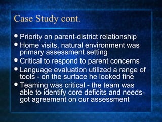 Case Study cont.
 Priority on parent-district relationship
 Home visits, natural environment was
  primary assessment setting
 Critical to respond to parent concerns
 Language evaluation utilized a range of
  tools - on the surface he looked fine
 Teaming was critical - the team was
  able to identify core deficits and needs-
  got agreement on our assessment
 